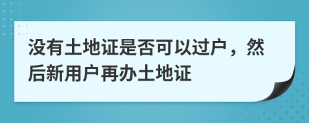 没有土地证是否可以过户，然后新用户再办土地证