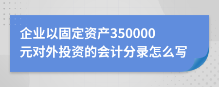 企业以固定资产350000元对外投资的会计分录怎么写