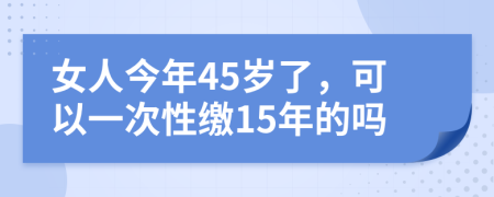 女人今年45岁了，可以一次性缴15年的吗