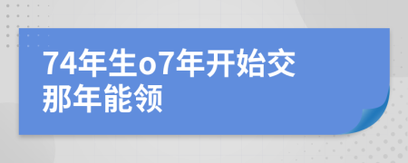 74年生o7年开始交那年能领