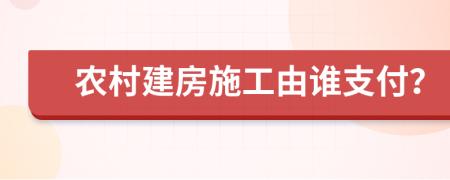 农村建房施工由谁支付？