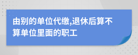 由别的单位代缴,退休后算不算单位里面的职工