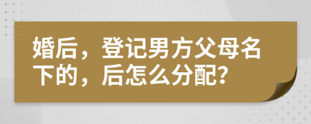 婚后，登记男方父母名下的，后怎么分配？