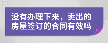 没有办理下来，卖出的房屋签订的合同有效吗