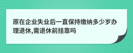 原在企业失业后一直保持缴纳多少岁办理退休,需退休前挂靠吗