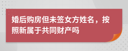 婚后购房但未签女方姓名，按照新属于共同财产吗