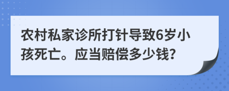 农村私家诊所打针导致6岁小孩死亡。应当赔偿多少钱？