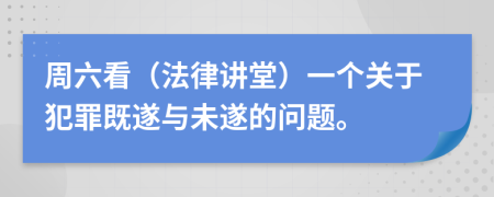 周六看（法律讲堂）一个关于犯罪既遂与未遂的问题。