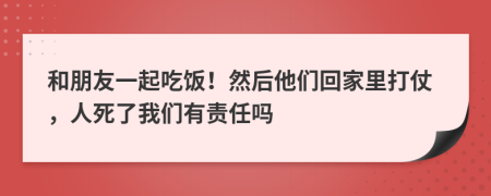 和朋友一起吃饭！然后他们回家里打仗，人死了我们有责任吗