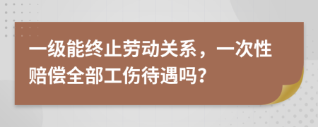 一级能终止劳动关系，一次性赔偿全部工伤待遇吗？