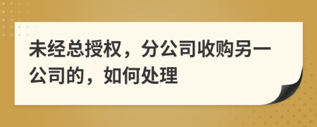 未经总授权，分公司收购另一公司的，如何处理