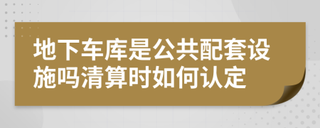 地下车库是公共配套设施吗清算时如何认定