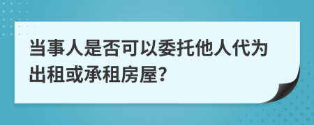 当事人是否可以委托他人代为出租或承租房屋？
