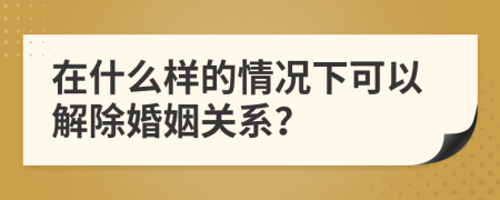 在什么样的情况下可以解除婚姻关系？