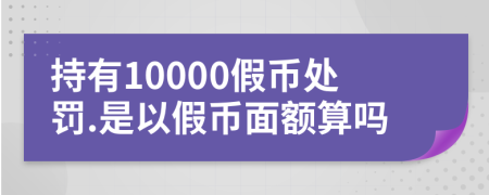 持有10000假币处罚.是以假币面额算吗