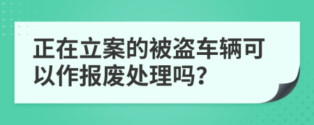 正在立案的被盗车辆可以作报废处理吗？