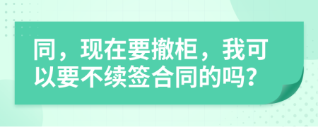 同，现在要撤柜，我可以要不续签合同的吗？