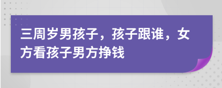 三周岁男孩子，孩子跟谁，女方看孩子男方挣钱
