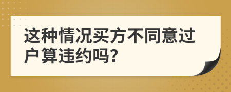 这种情况买方不同意过户算违约吗？