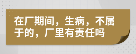 在厂期间，生病，不属于的，厂里有责任吗