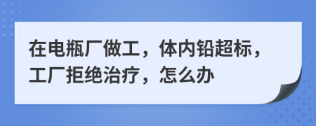 在电瓶厂做工，体内铅超标，工厂拒绝治疗，怎么办