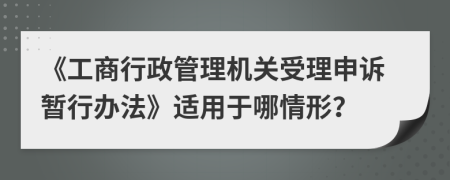 《工商行政管理机关受理申诉暂行办法》适用于哪情形？