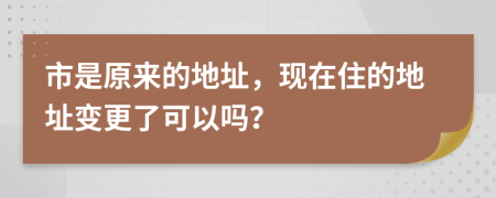 市是原来的地址，现在住的地址变更了可以吗？