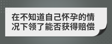 在不知道自己怀孕的情况下领了能否获得赔偿