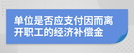 单位是否应支付因而离开职工的经济补偿金