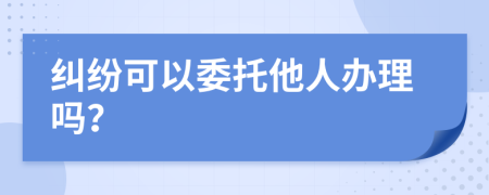 纠纷可以委托他人办理吗？