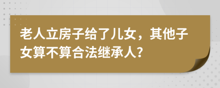 老人立房子给了儿女，其他子女算不算合法继承人？