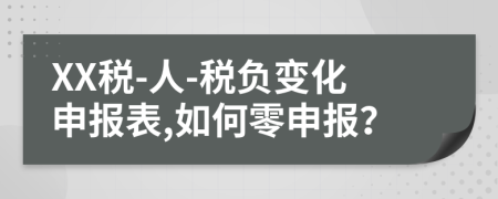 XX税-人-税负变化申报表,如何零申报？