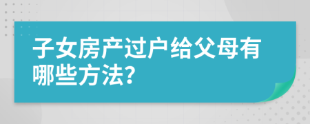 子女房产过户给父母有哪些方法？