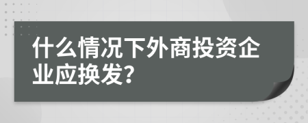 什么情况下外商投资企业应换发？