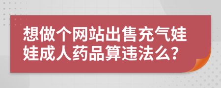 想做个网站出售充气娃娃成人药品算违法么？