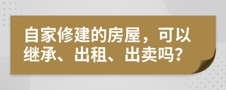 自家修建的房屋，可以继承、出租、出卖吗？