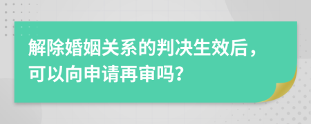 解除婚姻关系的判决生效后，可以向申请再审吗？