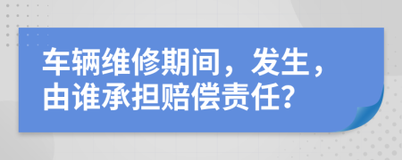 车辆维修期间，发生，由谁承担赔偿责任？