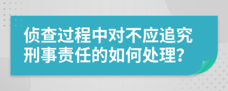 侦查过程中对不应追究刑事责任的如何处理？