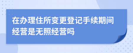 在办理住所变更登记手续期间经营是无照经营吗