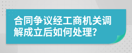 合同争议经工商机关调解成立后如何处理？