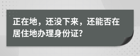 正在地，还没下来，还能否在居住地办理身份证？