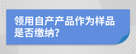 领用自产产品作为样品是否缴纳？