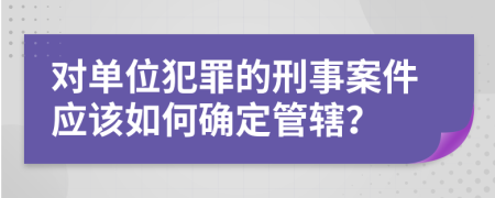 对单位犯罪的刑事案件应该如何确定管辖？