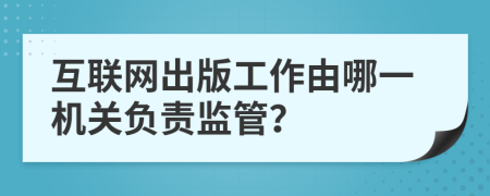 互联网出版工作由哪一机关负责监管？