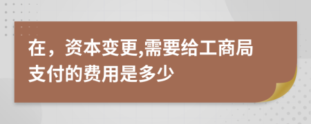 在，资本变更,需要给工商局支付的费用是多少