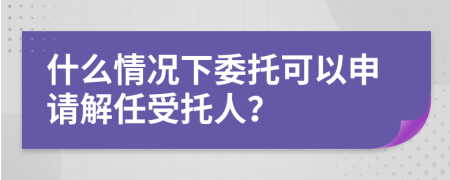 什么情况下委托可以申请解任受托人？