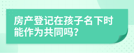 房产登记在孩子名下时能作为共同吗？