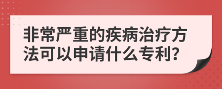 非常严重的疾病治疗方法可以申请什么专利？