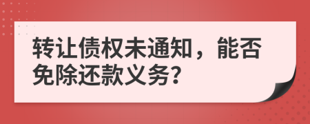 转让债权未通知，能否免除还款义务？